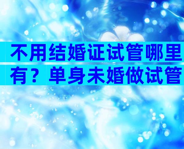 不用结婚证试管哪里有？单身未婚做试管可以