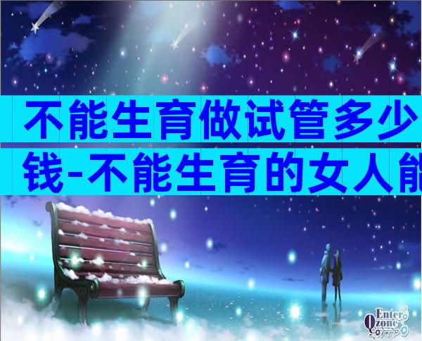不能生育做试管多少钱-不能生育的女人能做试管婴儿吗