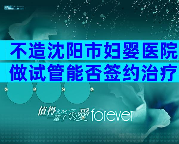 不造沈阳市妇婴医院做试管能否签约治疗戳,附需要的条件介绍