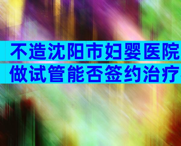 不造沈阳市妇婴医院做试管能否签约治疗戳，附需要的条件介绍