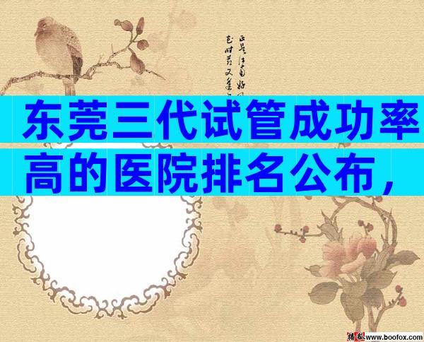 东莞三代试管成功率高的医院排名公布，要如何选择？