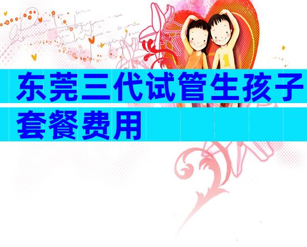 东莞三代试管生孩子套餐费用