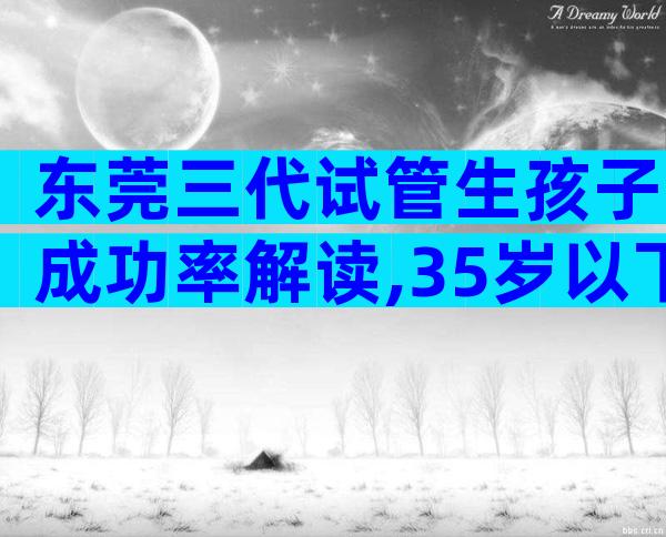 东莞三代试管生孩子成功率解读,35岁以下成功率较高