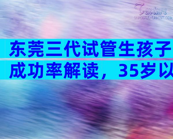 东莞三代试管生孩子成功率解读，35岁以下成功率较高