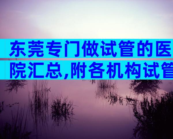 东莞专门做试管的医院汇总,附各机构试管费用一览