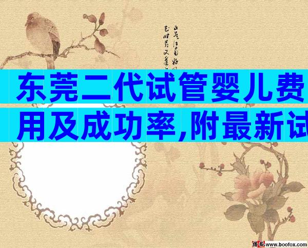 东莞二代试管婴儿费用及成功率,附最新试管费用明细