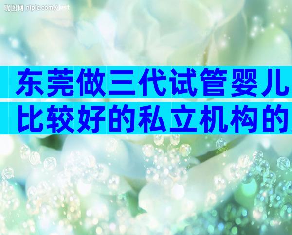 东莞做三代试管婴儿比较好的私立机构的成功率如何,附上榜名单