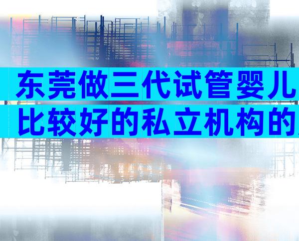 东莞做三代试管婴儿比较好的私立机构的成功率如何，附上榜名单