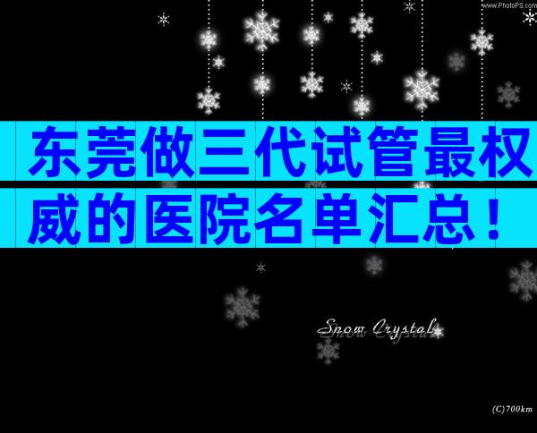 东莞做三代试管最权威的医院名单汇总！