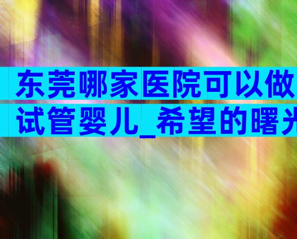 东莞哪家医院可以做试管婴儿_希望的曙光