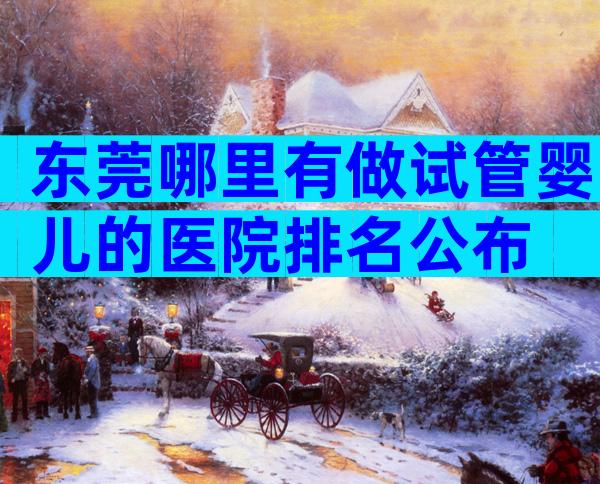 东莞哪里有做试管婴儿的医院排名公布