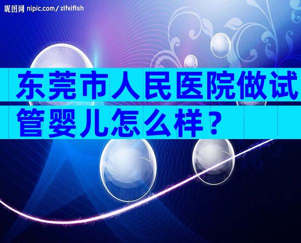 东莞市人民医院做试管婴儿怎么样？