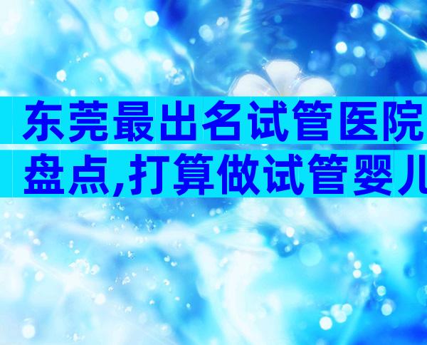 东莞最出名试管医院盘点,打算做试管婴儿