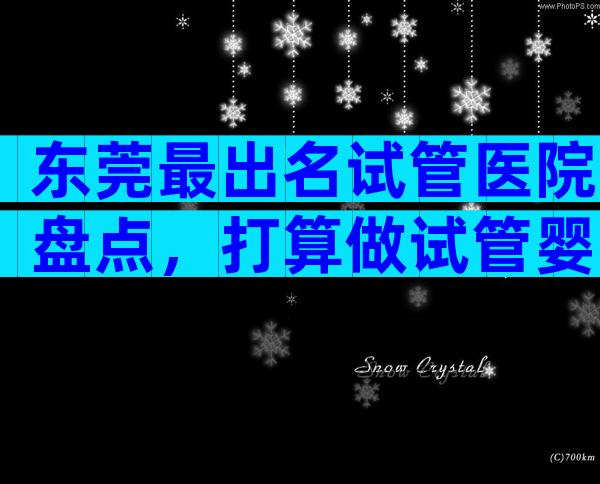 东莞最出名试管医院盘点，打算做试管婴儿