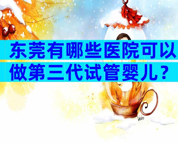 东莞有哪些医院可以做第三代试管婴儿？费用贵吗？