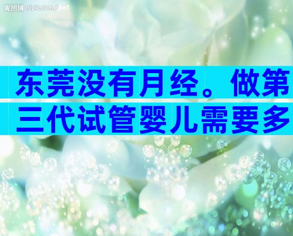 东莞没有月经。做第三代试管婴儿需要多少钱？基因筛查的费用占了很大比例。