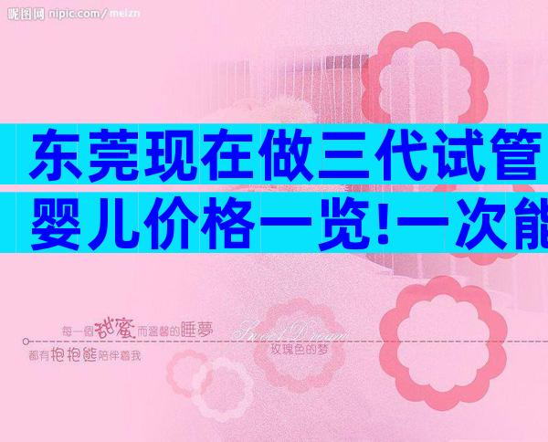 东莞现在做三代试管婴儿价格一览!一次能不能成功