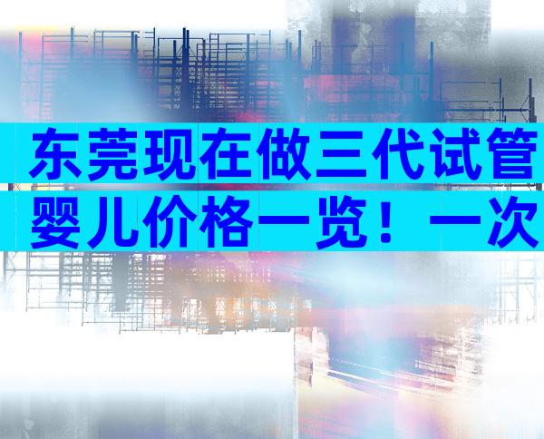 东莞现在做三代试管婴儿价格一览！一次能不能成功