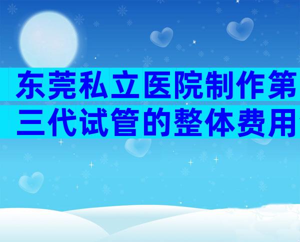 东莞私立医院制作第三代试管的整体费用清单