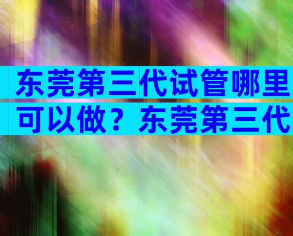 东莞第三代试管哪里可以做？东莞第三代试管哪里可以做试管婴儿？