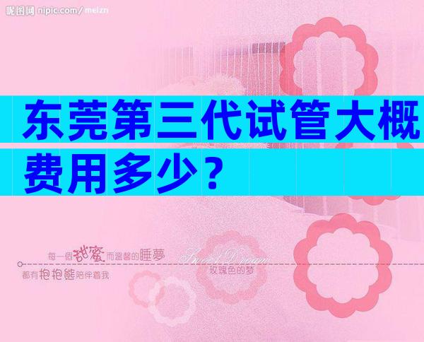 东莞第三代试管大概费用多少？