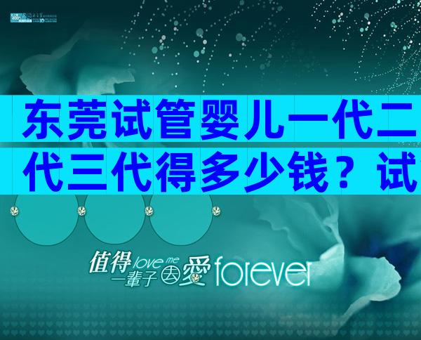 东莞试管婴儿一代二代三代得多少钱？试管费用术前检查不可少