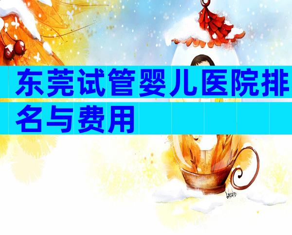 东莞试管婴儿医院排名与费用