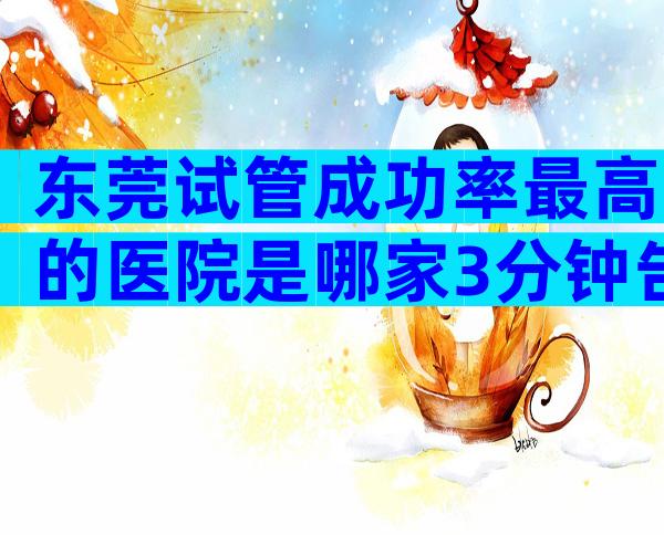 东莞试管成功率最高的医院是哪家3分钟告诉你选哪家好