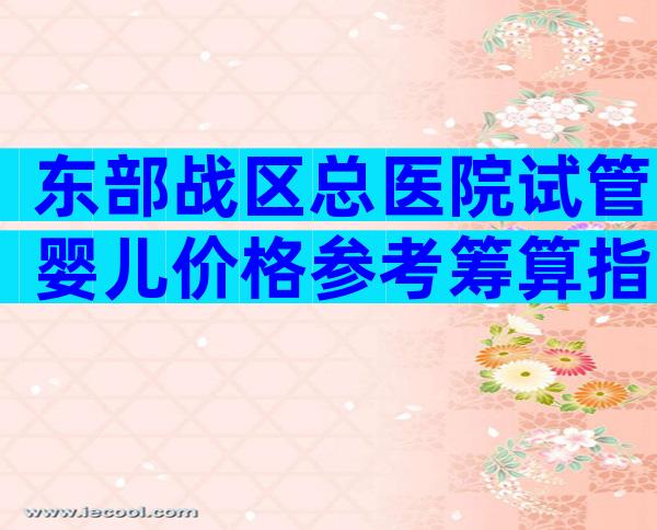 东部战区总医院试管婴儿价格参考筹算指南