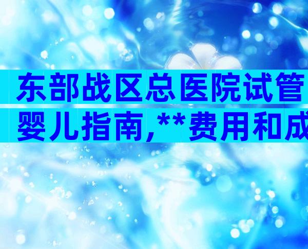 东部战区总医院试管婴儿指南,**费用和成功率详细说明!