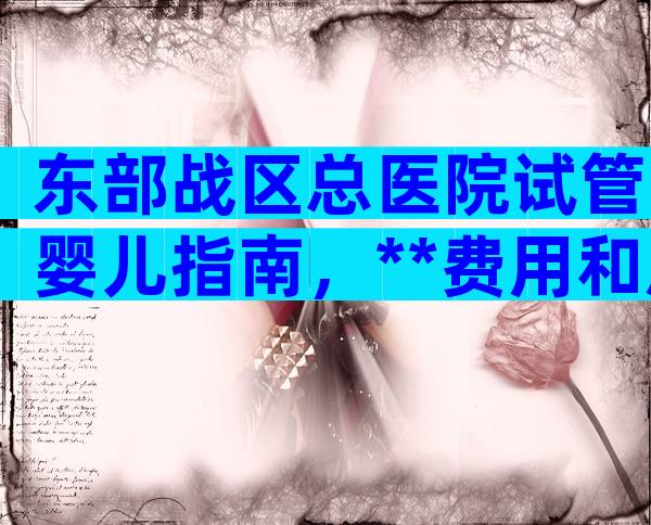 东部战区总医院试管婴儿指南，**费用和成功率详细说明！