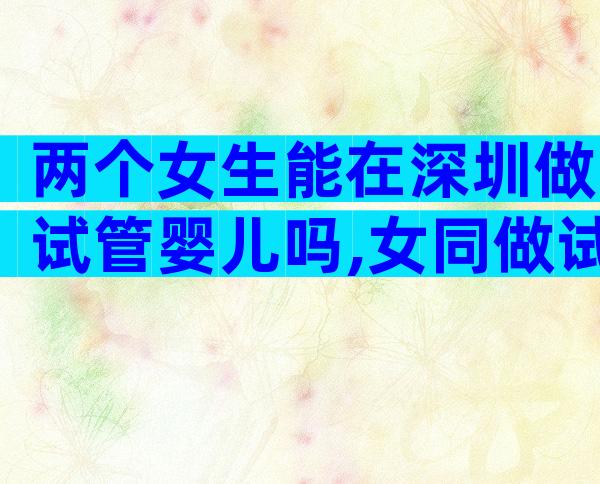 两个女生能在深圳做试管婴儿吗,女同做试管的步骤流程及费用