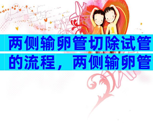 两侧输卵管切除试管的流程，两侧输卵管切除做试管成功率高吗