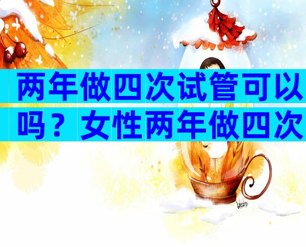 两年做四次试管可以吗？女性两年做四次试管可以吗？