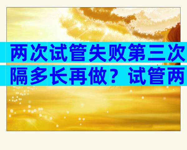 两次试管失败第三次隔多长再做？试管两次失败还继续吗？
