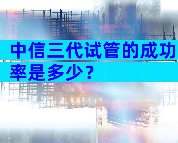 中信三代试管的成功率是多少？