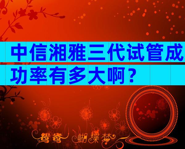 中信湘雅三代试管成功率有多大啊？