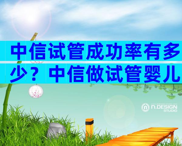 中信试管成功率有多少？中信做试管婴儿要几万块钱钱？