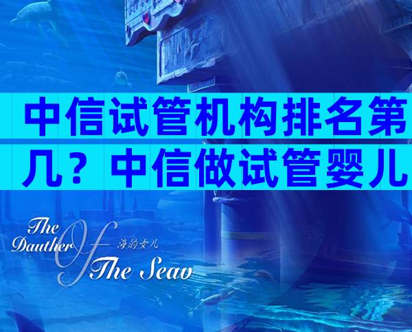 中信试管机构排名第几？中信做试管婴儿需要多少千千？