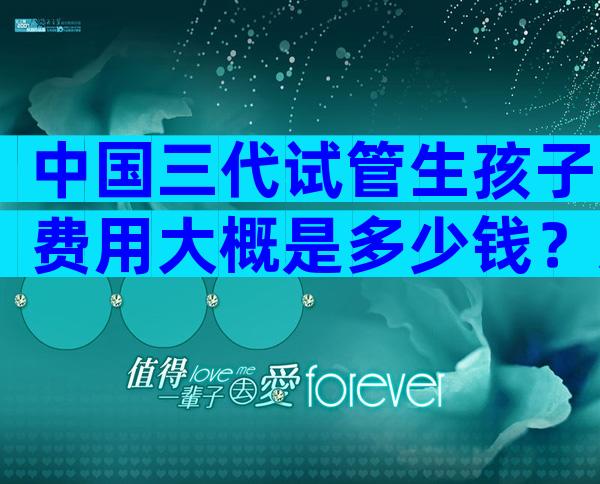 中国三代试管生孩子费用大概是多少钱？怎么减少一点？