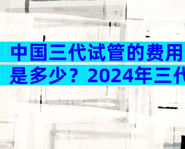 中国三代试管的费用是多少？2024年三代试管名单。