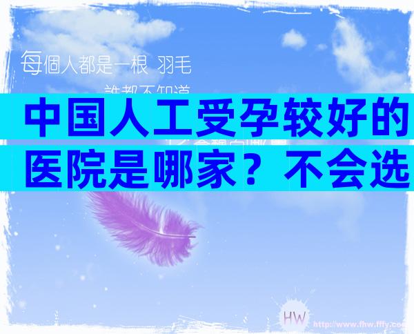 中国人工受孕较好的医院是哪家？不会选的看请看这份指南