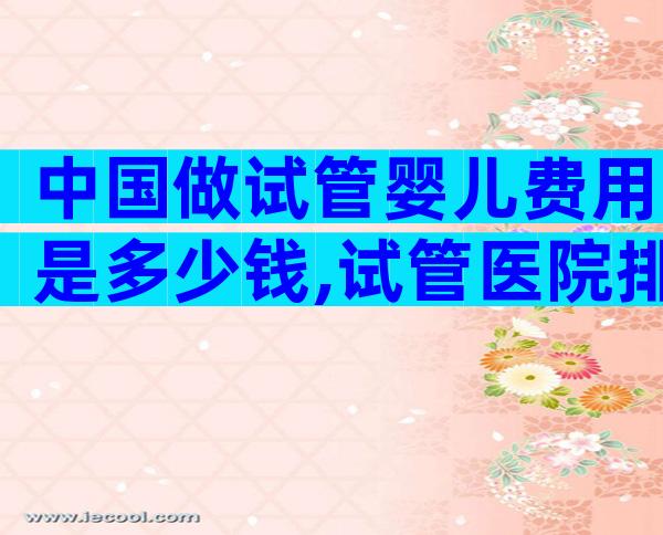 中国做试管婴儿费用是多少钱,试管医院排名