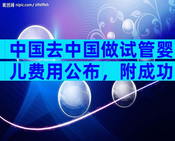 中国去中国做试管婴儿费用公布，附成功率参考