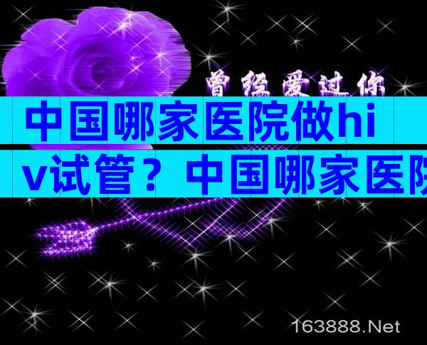 中国哪家医院做hiv试管？中国哪家医院做hiv试管比较好？
