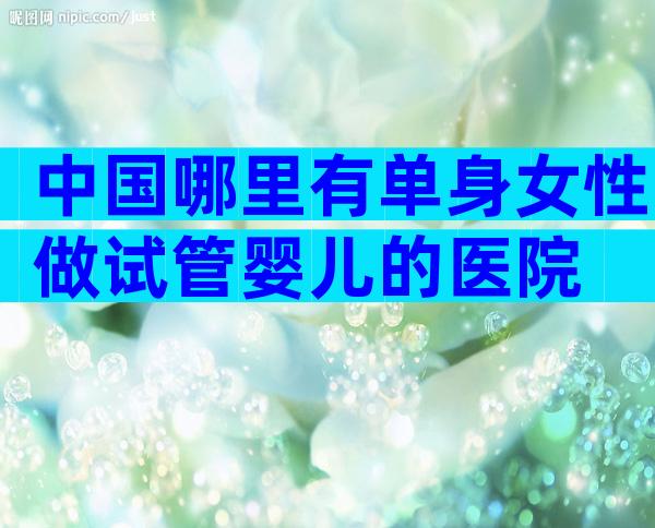 中国哪里有单身女性做试管婴儿的医院