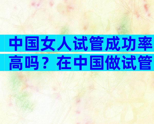 中国女人试管成功率高吗？在中国做试管婴儿的成功率是多少？