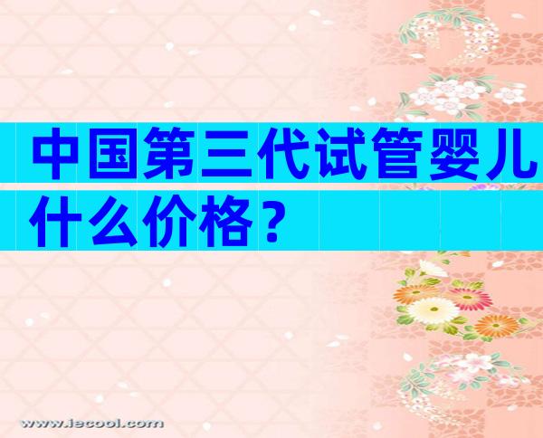 中国第三代试管婴儿什么价格？