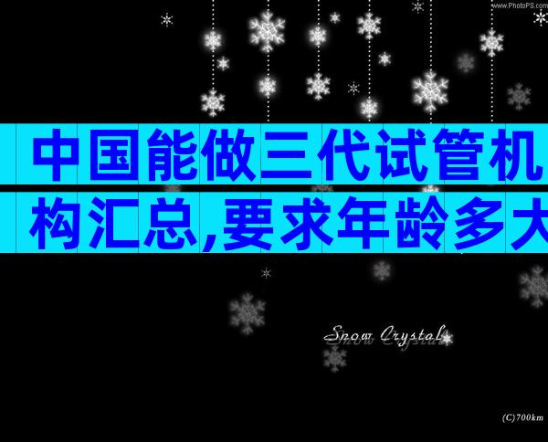 中国能做三代试管机构汇总,要求年龄多大