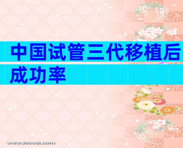 中国试管三代移植后成功率